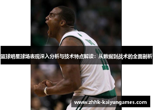 篮球明星球场表现深入分析与技术特点解读：从数据到战术的全面剖析
