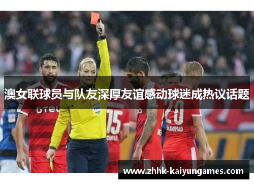 澳女联球员与队友深厚友谊感动球迷成热议话题