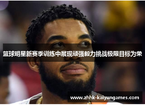 篮球明星新赛季训练中展现顽强毅力挑战极限目标为荣