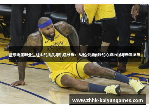 篮球明星职业生涯中的挑战与机遇分析：从起步到巅峰的心路历程与未来发展