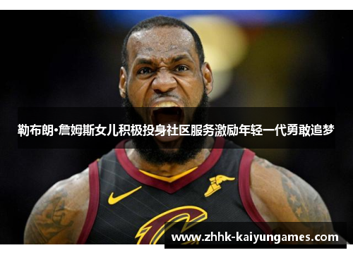 勒布朗·詹姆斯女儿积极投身社区服务激励年轻一代勇敢追梦