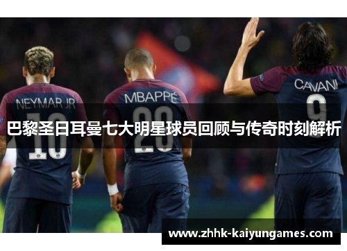 巴黎圣日耳曼七大明星球员回顾与传奇时刻解析