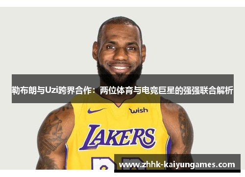 勒布朗与Uzi跨界合作：两位体育与电竞巨星的强强联合解析