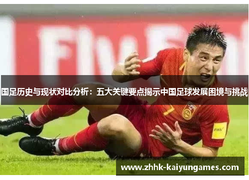 国足历史与现状对比分析：五大关键要点揭示中国足球发展困境与挑战