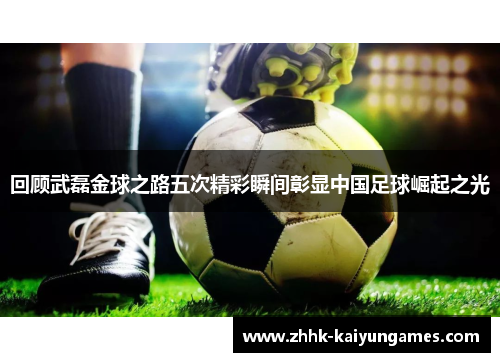 回顾武磊金球之路五次精彩瞬间彰显中国足球崛起之光