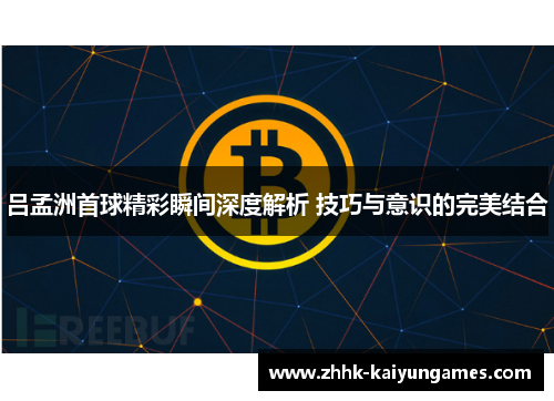 吕孟洲首球精彩瞬间深度解析 技巧与意识的完美结合