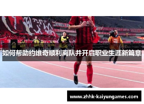 如何帮助约维奇顺利离队并开启职业生涯新篇章