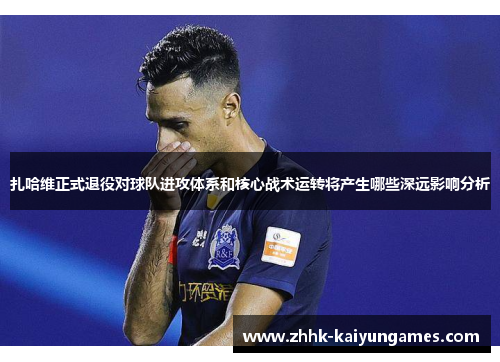 扎哈维正式退役对球队进攻体系和核心战术运转将产生哪些深远影响分析