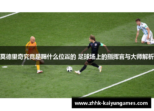 莫德里奇究竟是踢什么位置的 足球场上的指挥官与大师解析