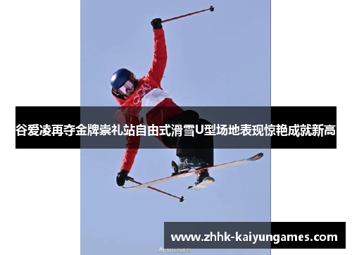 谷爱凌再夺金牌崇礼站自由式滑雪U型场地表现惊艳成就新高