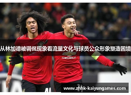 从林加德被调侃现象看流量文化与球员公众形象塑造困境 从林加德被调侃现象看流量文化与球员公众形象塑造困境