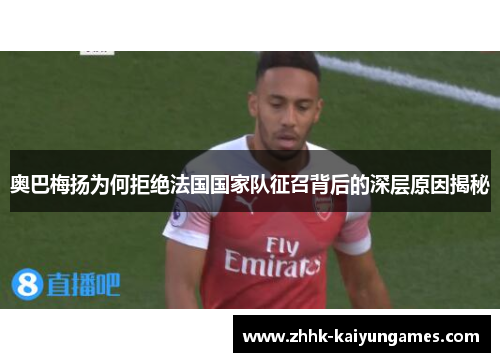 奥巴梅扬为何拒绝法国国家队征召背后的深层原因揭秘 奥巴梅扬为何拒绝法国国家队征召背后的深层原因揭秘