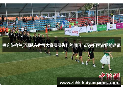 探究英格兰足球队在世界大赛屡屡失利的原因与历史因素背后的逻辑