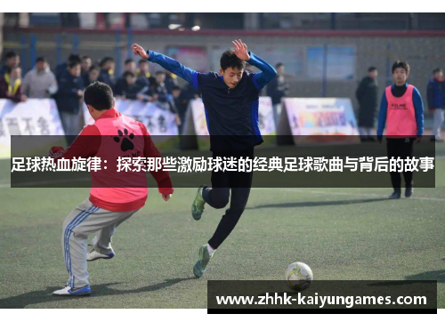足球热血旋律：探索那些激励球迷的经典足球歌曲与背后的故事