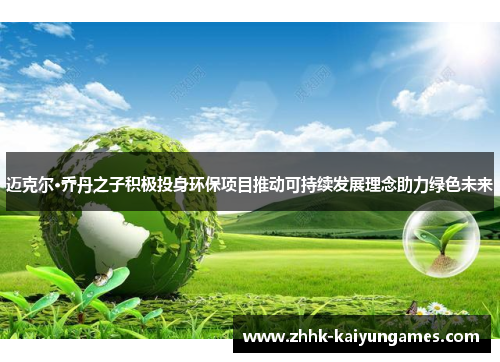 迈克尔·乔丹之子积极投身环保项目推动可持续发展理念助力绿色未来 迈克尔·乔丹之子积极投身环保项目推动可持续发展理念助力绿色未来