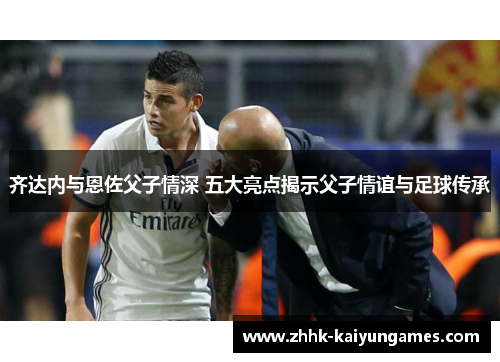 齐达内与恩佐父子情深 五大亮点揭示父子情谊与足球传承